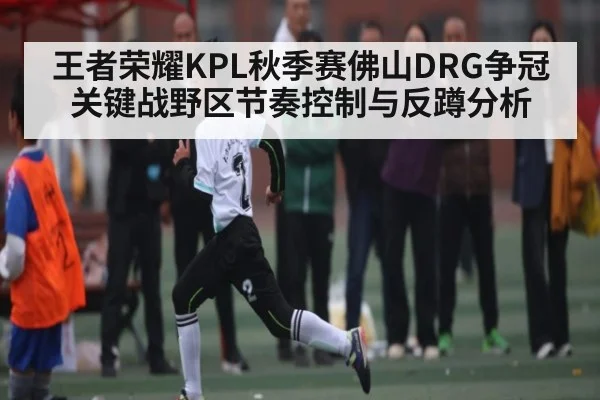 王者荣耀KPL秋季赛佛山DRG争冠关键战野区节奏控制与反蹲分析 | kaiyun