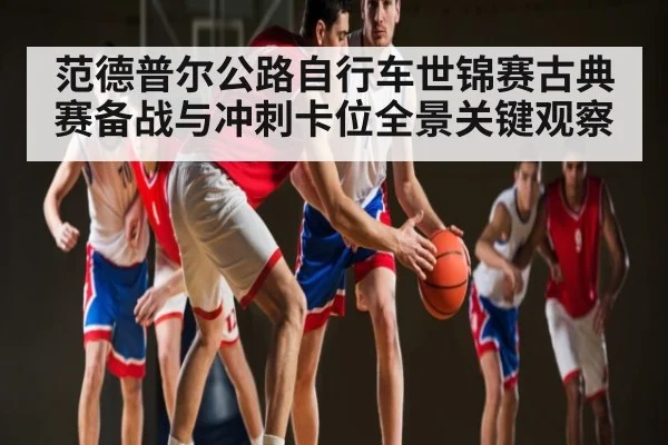 范德普尔公路自行车世锦赛古典赛备战与冲刺卡位全景关键观察